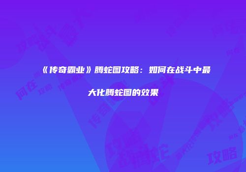 《传奇霸业》腾蛇图攻略：如何在战斗中最大化腾蛇图的效果
