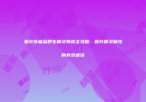 赛尔号极品野生精灵养成全攻略：提升精灵属性的有效途径
