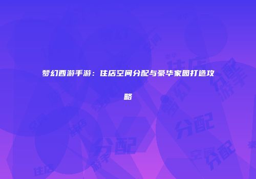 梦幻西游手游：住店空间分配与豪华家园打造攻略