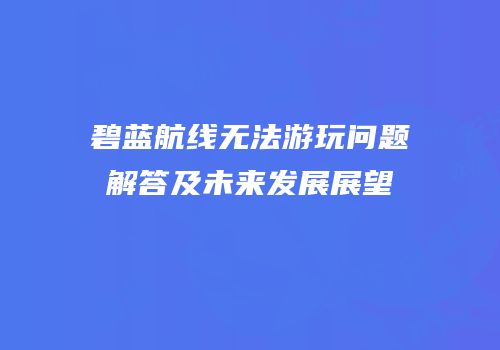 碧蓝航线无法游玩问题解答及未来发展展望