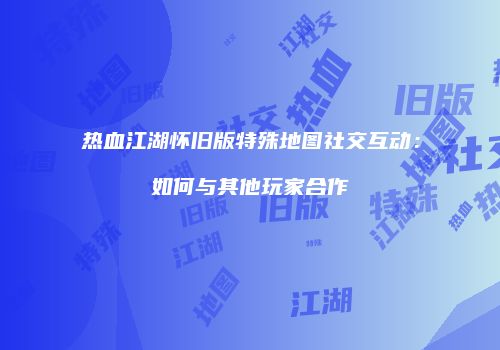 热血江湖怀旧版特殊地图社交互动：如何与其他玩家合作