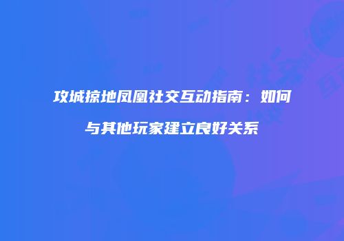 攻城掠地凤凰社交互动指南：如何与其他玩家建立良好关系