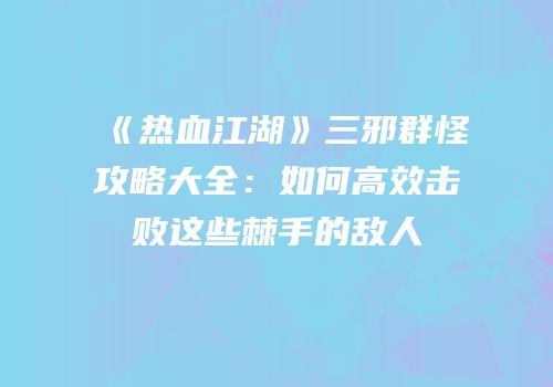 《热血江湖》三邪群怪攻略大全：如何高效击败这些棘手的敌人