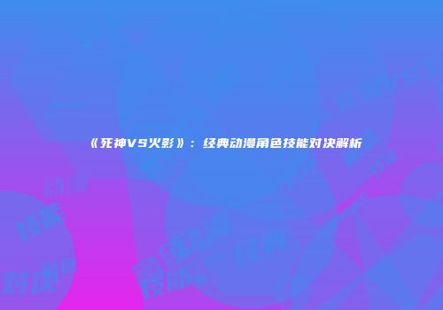 《死神VS火影》：经典动漫角色技能对决解析