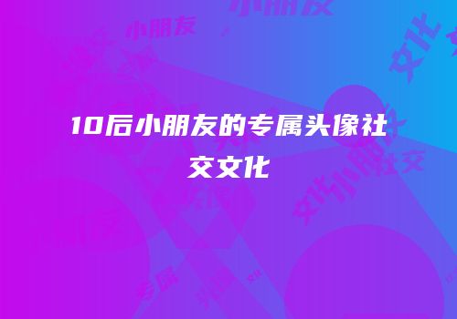 10后小朋友的专属头像社交文化