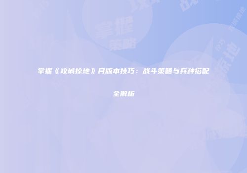 掌握《攻城掠地》月版本技巧:战斗策略与兵种搭配全解析