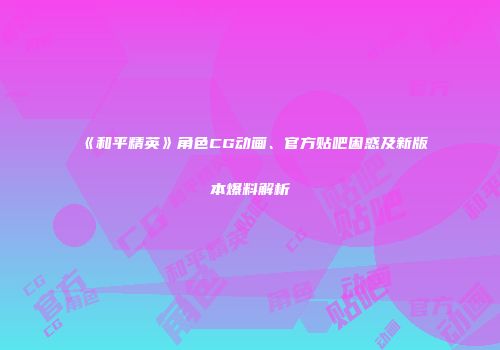 《和平精英》角色CG动画、官方贴吧困惑及新版本爆料解析