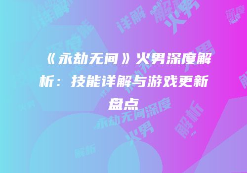 《永劫无间》火男深度解析：技能详解与游戏更新盘点