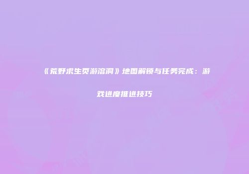 《荒野求生页游溶洞》地图解锁与任务完成：游戏进度推进技巧