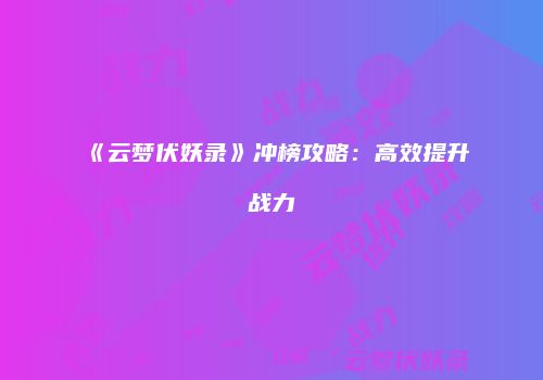 《云梦伏妖录》冲榜攻略：高效提升战力