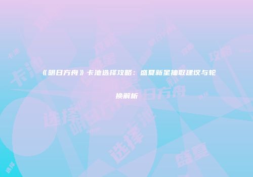 《明日方舟》卡池选择攻略：盛夏新星抽取建议与轮换解析
