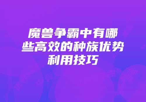 魔兽争霸中有哪些高效的种族优势利用技巧
