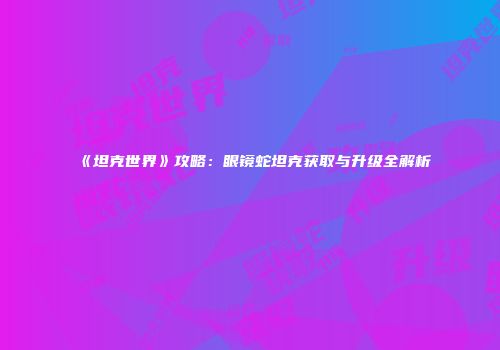 《坦克世界》攻略：眼镜蛇坦克获取与升级全解析