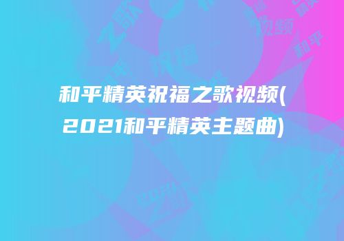 和平精英祝福之歌视频(2021和平精英主题曲)