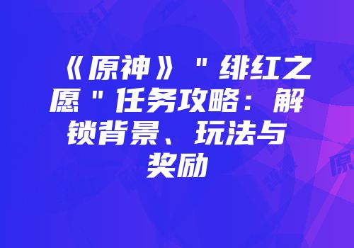 《原神》＂绯红之愿＂任务攻略：解锁背景、玩法与奖励