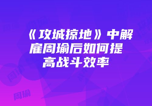 《攻城掠地》中解雇周瑜后如何提高战斗效率