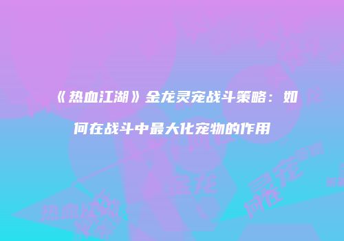 《热血江湖》金龙灵宠战斗策略：如何在战斗中最大化宠物的作用