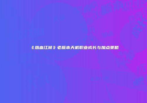 《热血江湖》老版本天机职业成长与加点策略