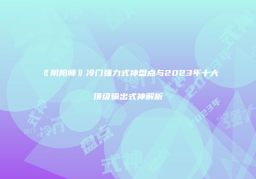 《阴阳师》冷门强力式神盘点与2023年十大顶级输出式神解析