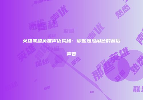 英雄联盟英雄声优揭秘：那些熟悉角色的幕后声音