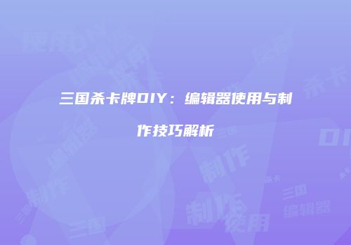 三国杀卡牌DIY：编辑器使用与制作技巧解析