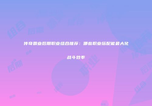 传奇霸业后期职业组合推荐：哪些职业搭配能最大化战斗效率