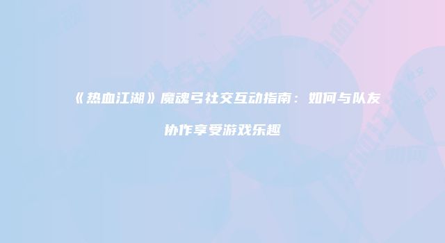 《热血江湖》魔魂弓社交互动指南：如何与队友协作享受游戏乐趣