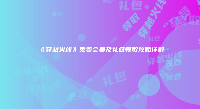 《穿越火线》免费会员及礼包领取攻略详解