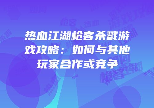 热血江湖枪客杀戮游戏攻略：如何与其他玩家合作或竞争