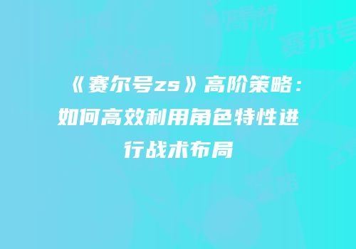 《赛尔号zs》高阶策略：如何高效利用角色特性进行战术布局