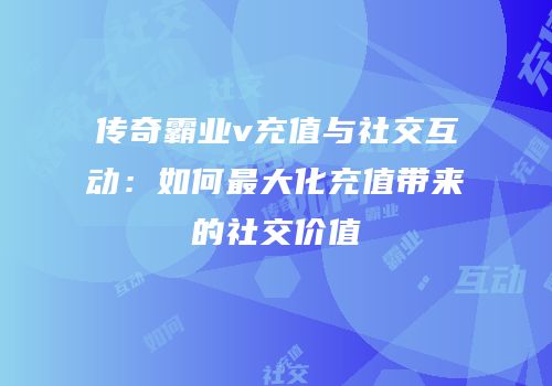 传奇霸业v充值与社交互动：如何最大化充值带来的社交价值