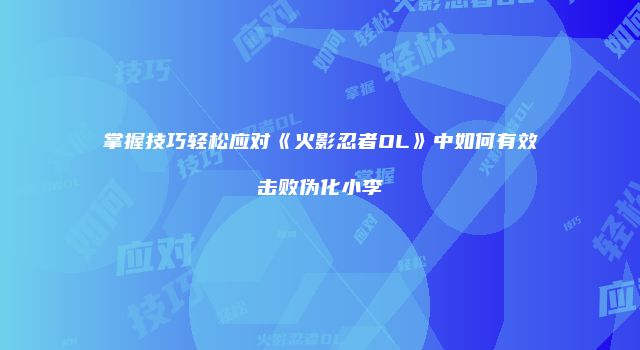 掌握技巧轻松应对《火影忍者OL》中如何有效击败伪化小李