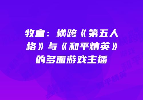牧童：横跨《第五人格》与《和平精英》的多面游戏主播