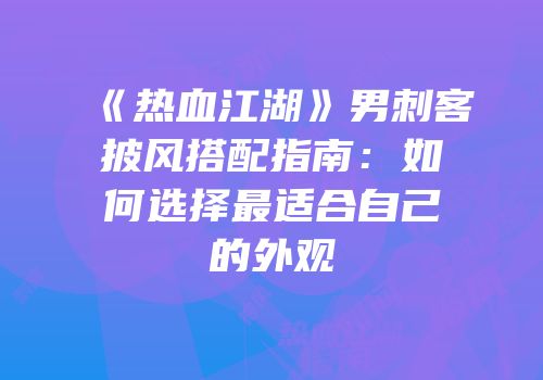 《热血江湖》男刺客披风搭配指南：如何选择最适合自己的外观