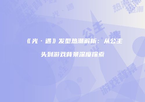《光·遇》发型热潮解析：从公主头到游戏背景深度探索