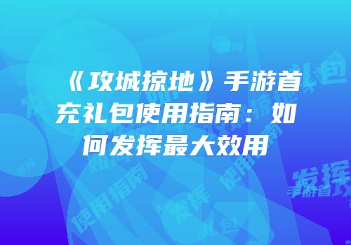 《攻城掠地》手游首充礼包使用指南：如何发挥最大效用
