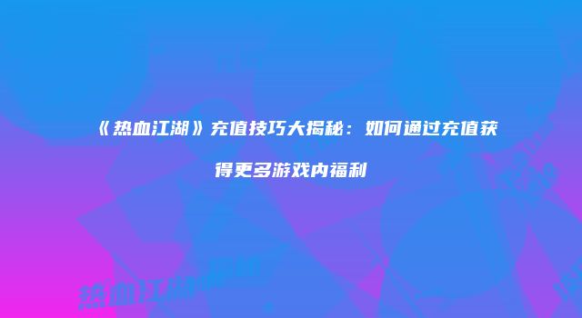 《热血江湖》充值技巧大揭秘：如何通过充值获得更多游戏内福利