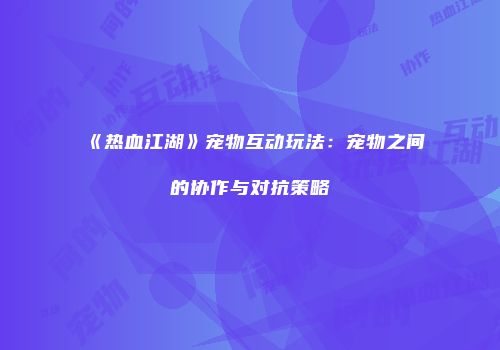 《热血江湖》宠物互动玩法：宠物之间的协作与对抗策略