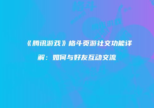 《腾讯游戏》格斗页游社交功能详解：如何与好友互动交流