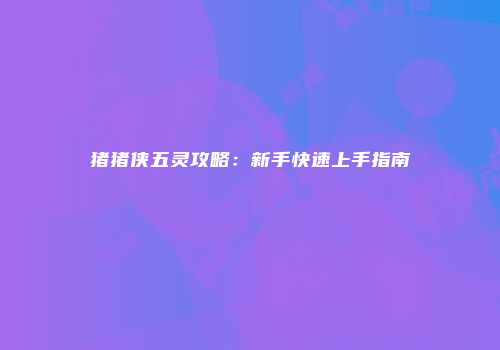 猪猪侠五灵攻略：新手快速上手指南