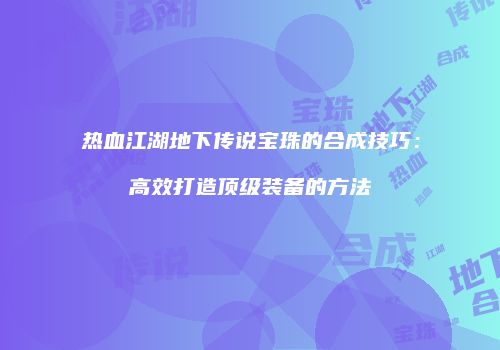 热血江湖地下传说宝珠的合成技巧：高效打造顶级装备的方法