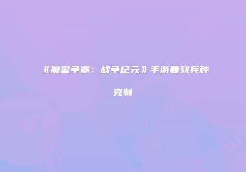 《魔兽争霸：战争纪元》手游复刻兵种克制