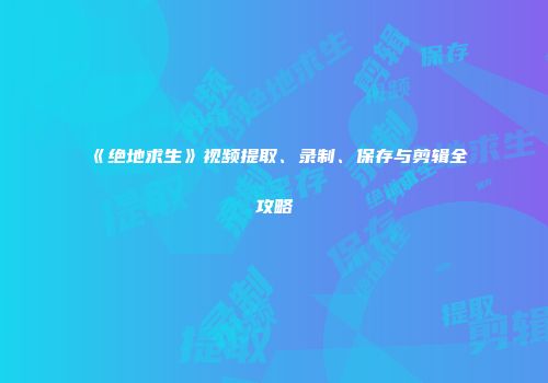 《绝地求生》视频提取、录制、保存与剪辑全攻略