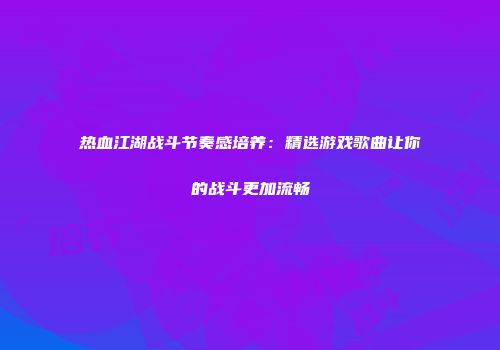 热血江湖战斗节奏感培养：精选游戏歌曲让你的战斗更加流畅