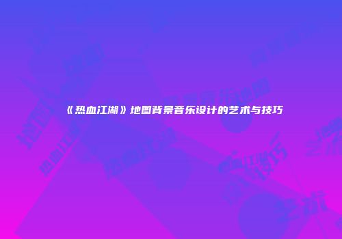 《热血江湖》地图背景音乐设计的艺术与技巧