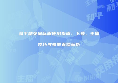 和平精英国际服使用指南：下载、主播技巧与赛事直播解析