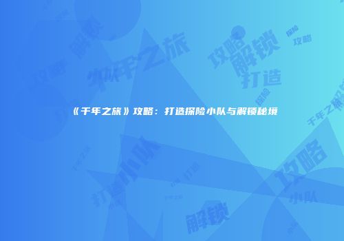 《千年之旅》攻略：打造探险小队与解锁秘境