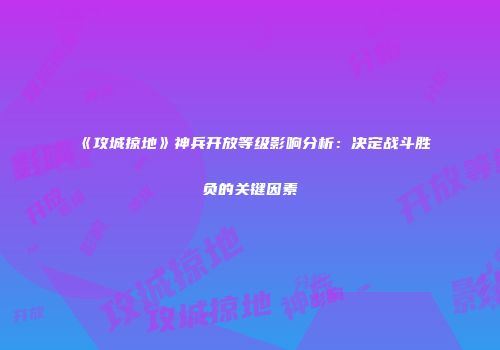 《攻城掠地》神兵开放等级影响分析：决定战斗胜负的关键因素