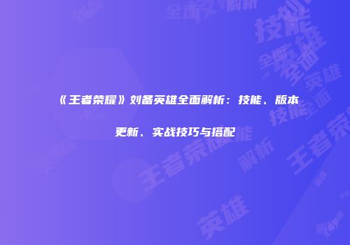 《王者荣耀》刘备英雄全面解析：技能、版本更新、实战技巧与搭配
