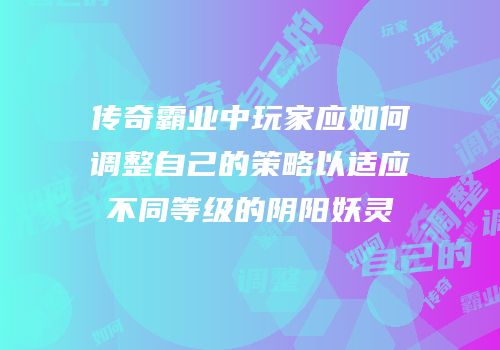 传奇霸业中玩家应如何调整自己的策略以适应不同等级的阴阳妖灵
